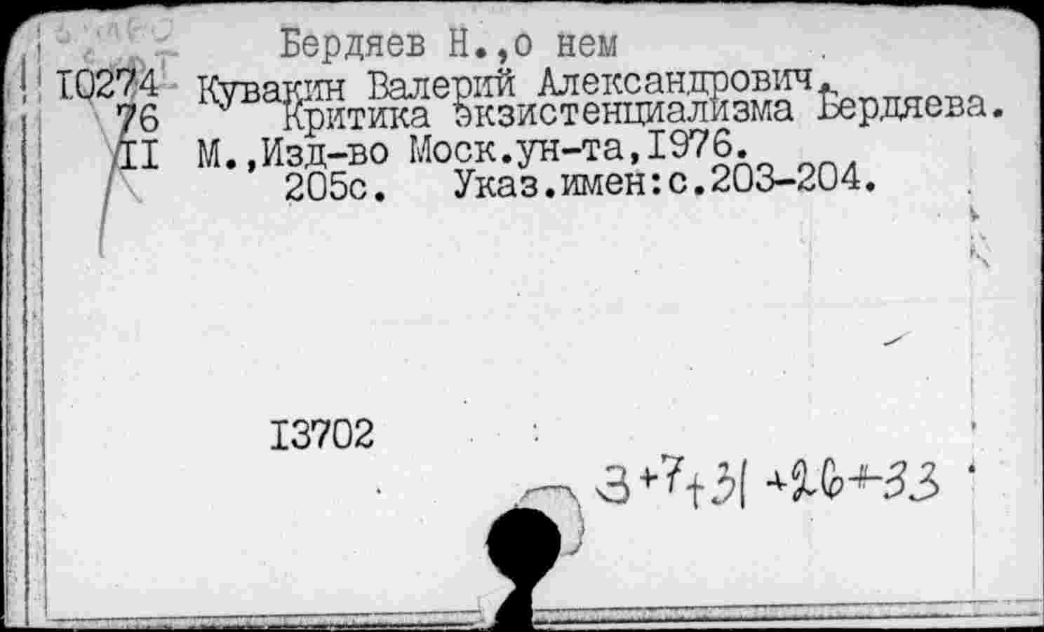 ﻿Бердяев Н.,о нем
4 Кувакин Валерий Александрович.
6 Критика Экзистенциализма Бердяева.
I М.,Изд-во Моск.ун-та,1976.
205с.	Указ.имен:с.203-204.
13702
.3+?+5| ^^33 •